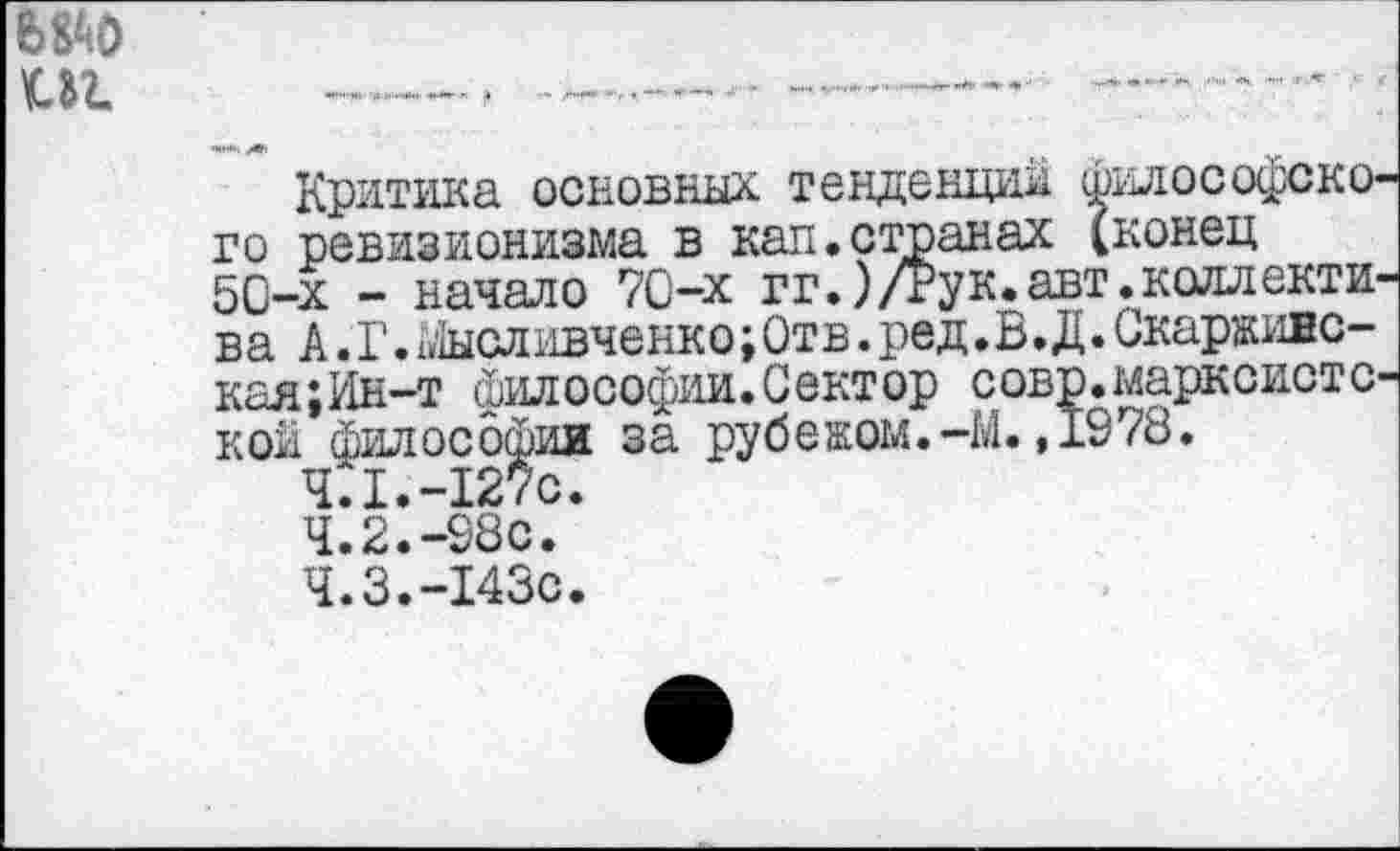 ﻿вод иг.
Критика основных тенденций философского ревизионизма в кап.странах (конец 50-х - начало 70-х гг.)/Рук.авт.коллектив ва А. Г. Мысливченко; Отв. ред.В.Д. Скарживс-кая;Ин-т философии.Сектор совр.марксистской философии за рубежом.-М.,1978.
4.1.	-127с.
4.2.	-98с.
4.3.	-143с.